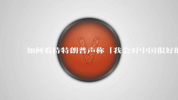 如何看待特朗普声称「我会对中国很好的，中美两国会幸福地生活在一起」？