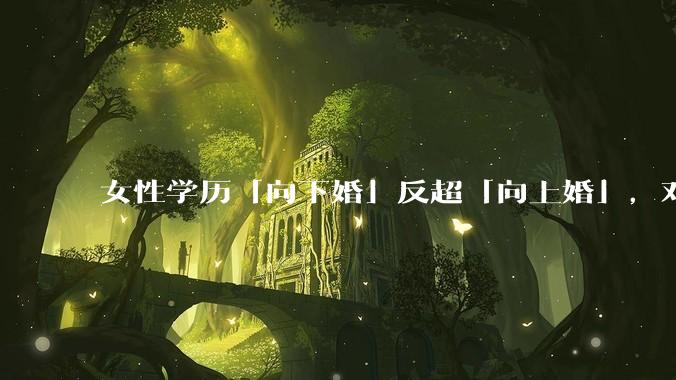 女性学历「向下婚」反超「向上婚」，对生育有何影响？